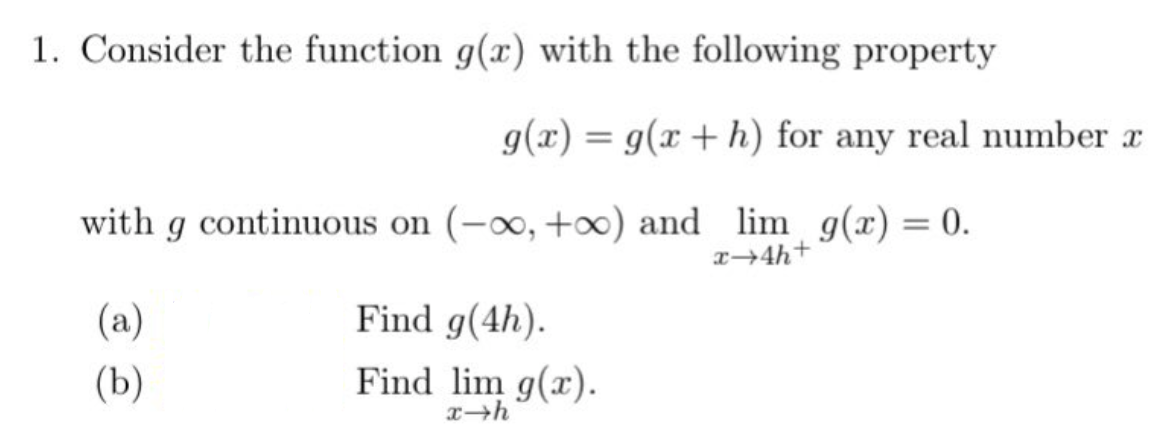 1. Consider the function g(x) with the following property
g(x) = g(x + h) for any real number a
with g continuous on (-∞, +∞) and lim g(x) = 0.
x+4h+
(a)
(b)
Find g(4h).
Find lim g(x).
x-h