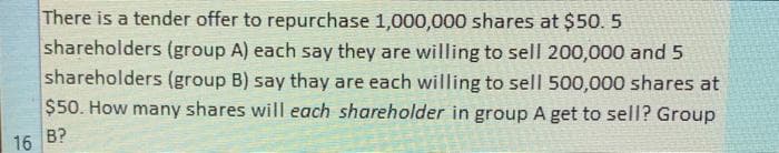 There is a tender offer to repurchase 1,000,000 shares at $50. 5
shareholders (group A) each say they are willing to sell 200,000 and 5
shareholders (group B) say thay are each willing to sell 500,000 shares at
$50. How many shares will each shareholder in group A get to sell? Group
16 B?