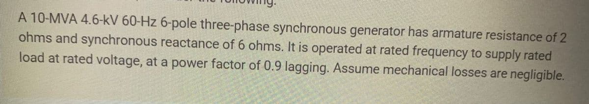 A 10-MVA 4.6-kV 60-Hz 6-pole three-phase synchronous generator has armature resistance of 2
ohms and synchronous reactance of 6 ohms. It is operated at rated frequency to supply rated
load at rated voltage, at a power factor of 0.9 lagging. Assume mechanical losses are negligible.
