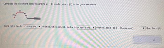 Complete the statement below regarding C-C bonds (a) and (b) in the given structure.
Bond (a) is due to (Choose one) overlap, while bond (b) is due to (Choose one) overlap. Bond (a) is (Choose one)
than bond (b).