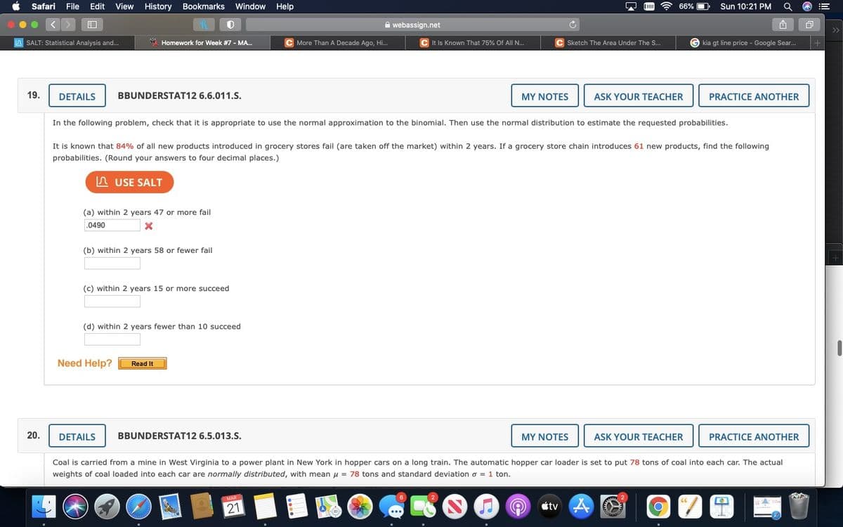 Safari
File Edit
View
History Bookmarks
Window
Help
66%
Sun 10:21 PM
A webassign.net
>>
SALT: Statistical Analysis and...
*. Homework for Week #7 - MA.
C More Than A Decade Ago, Hi.
C It Is Known That 75% Of All N..
C Sketch The Area Under The S...
G kia gt line price - Google Sear..
19.
DETAILS
BBUNDERSTAT12 6.6.011.S.
MY NOTES
ASK YOUR TEACHER
PRACTICE ANOTHER
In the following problem, check that it is appropriate to use the normal approximation to the binomial. Then use the normal distribution to estimate the requested probabilities.
It is known that 84% of all new products introduced in grocery stores fail (are taken off the market) within 2 years. If a grocery store chain introduces 61 new products, find the following
probabilities. (Round your answers to four decimal places.)
n USE SALT
(a) within 2 years 47 or more fail
.0490
(b) within 2 years 58 or fewer fail
(c) within 2 years 15 or more succeed
(d) within 2 years fewer than 10 succeed
Need Help?
Read It
20.
DETAILS
BBUNDERSTAT12 6.5.013.S.
MY NOTES
ASK YOUR TEACHER
PRACTICE ANOTHER
Coal is carried from a mine in West Virginia to a power plant in New York in hopper cars on a long train. The automatic hopper car loader is set to put 78 tons of coal into each car. The actual
weights of coal loaded into each car are normally distributed, with mean u = 78 tons and standard deviation o = 1 ton.
MAR
21
tv A
