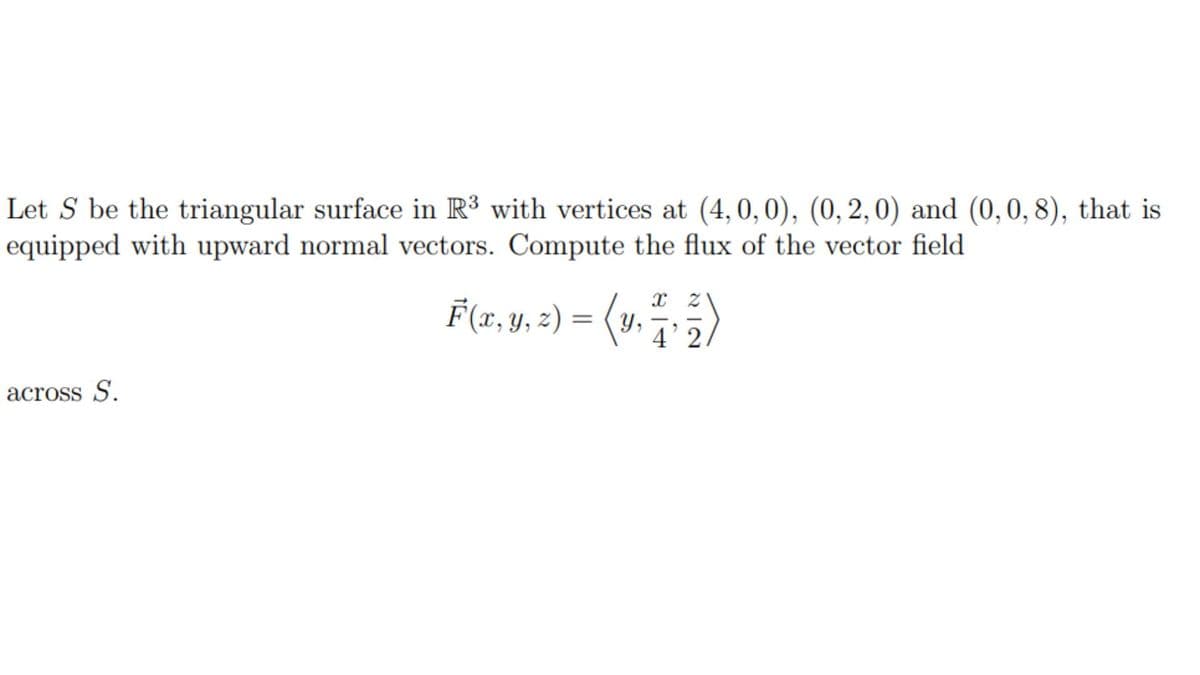 Let S be the triangular surface in R³ with vertices at (4,0,0), (0, 2, 0) and (0, 0, 8), that is
equipped with upward normal vectors. Compute the flux of the vector field
across S.
X Z
F(x, y, z) = (y, 4'2