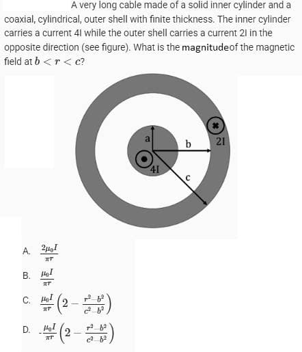 A very long cable made of a solid inner cylinder and a
coaxial, cylindrical, outer shell with finite thickness. The inner cylinder
carries a current 41 while the outer shell carries a current 21 in the
opposite direction (see figure). What is the magnitude of the magnetic
field at b<r<
c?
A. 2141
[AT]
B. I
म
C. I
D.
C
b 21
41
с
14 (2-228²)
RT
Ho (2-228²)