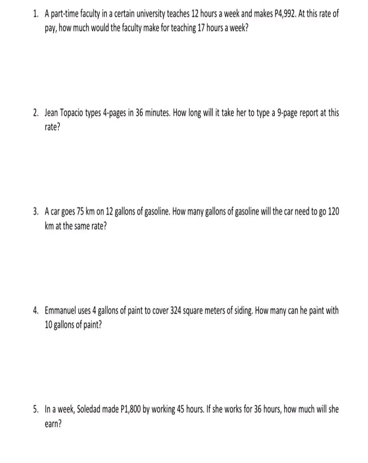 1. A part-time faculty in a certain university teaches 12 hours a week and makes P4,992. At this rate of
pay, how much would the faculty make for teaching 17 hours a week?
2. Jean Topacio types 4-pages in 36 minutes. How long will it take her to type a 9-page report at this
rate?
3. A car goes 75 km on 12 gallons of gasoline. How many gallons of gasoline will the car need to go 120
km at the same rate?
4. Emmanuel uses 4 gallons of paint to cover 324 square meters of siding. How many can he paint with
10 gallons of paint?
5. In a week, Soledad made P1,800 by working 45 hours. If she works for 36 hours, how much will she
earn?
