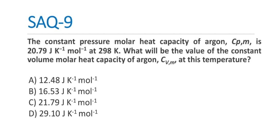 SAQ-9
The constant pressure molar heat capacity of argon, Cp,m, is
20.79 J K-¹ mol-¹ at 298 K. What will be the value of the constant
volume molar heat capacity of argon, Cym, at this temperature?
A) 12.48 J K-¹ mol-¹
B) 16.53 J K-¹ mol-¹
C) 21.79 J K-¹ mol-¹
D) 29.10 J K-¹ mol-¹