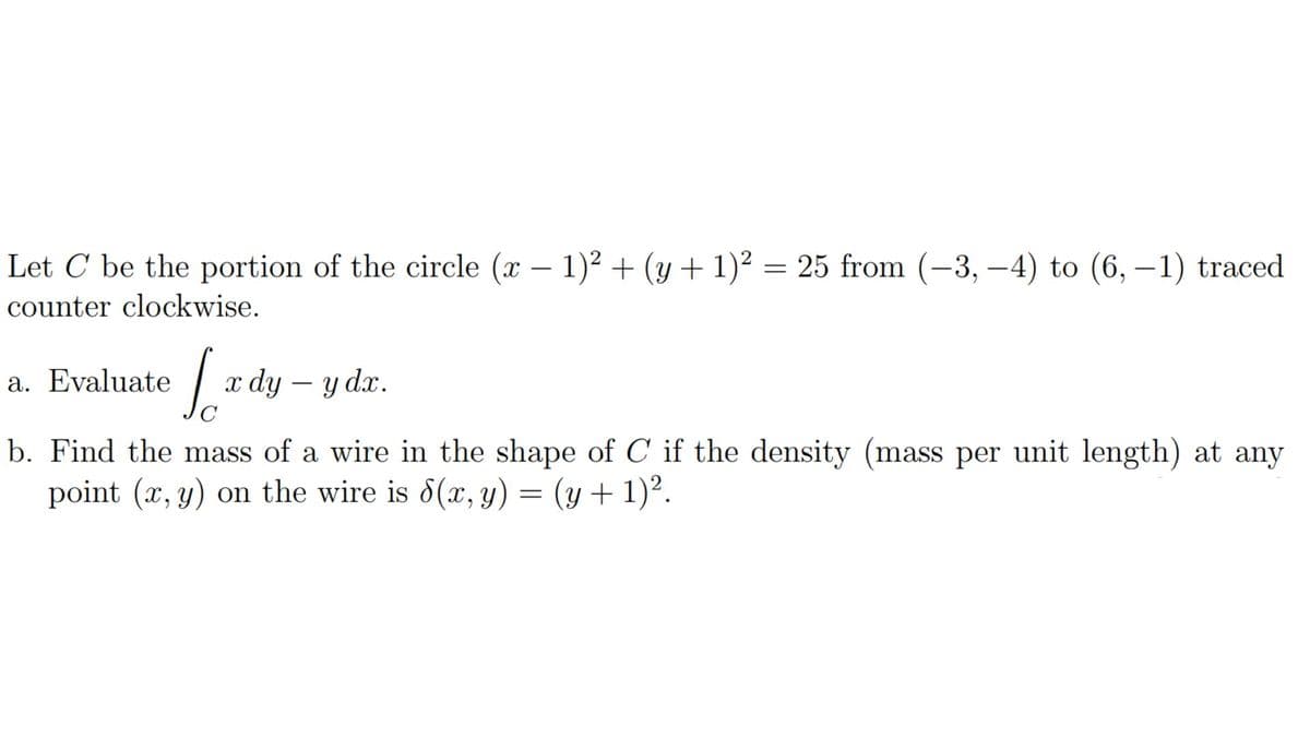 Let C be the portion of the circle (x − 1)² + (y + 1)² = 25 from (-3,-4) to (6,-1) traced
counter clockwise.
Lady
C
a. Evaluate
b. Find the mass of a wire in the shape of C if the density (mass per unit length) at any
point (x, y) on the wire is 8(x, y) = (y + 1)².
x dy - y dx.