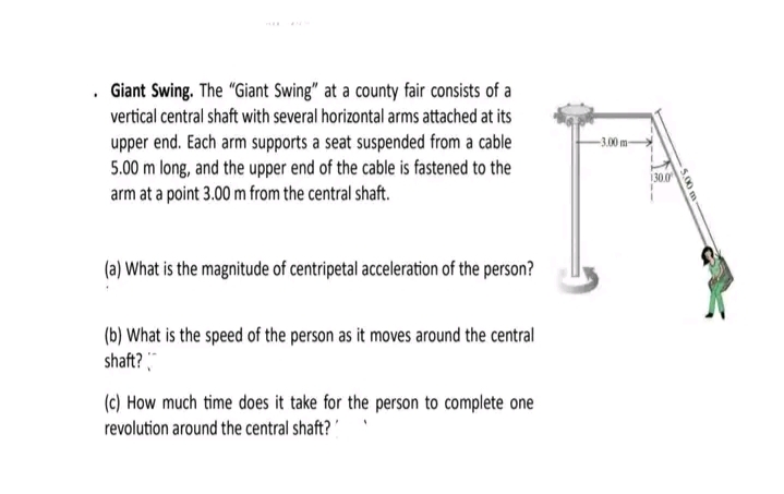 . Giant Swing. The "Giant Swing" at a county fair consists of a
vertical central shaft with several horizontal arms attached at its
upper end. Each arm supports a seat suspended from a cable
5.00 m long, and the upper end of the cable is fastened to the
arm at a point 3.00 m from the central shaft.
(a) What is the magnitude of centripetal acceleration of the person?
(b) What is the speed of the person as it moves around the central
shaft?
(c) How much time does it take for the person to complete one
revolution around the central shaft?
-3.00 m-
130.0
5.00 m-