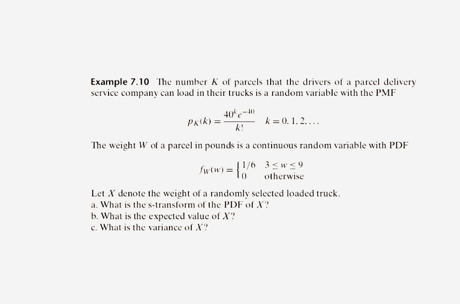 Example 7.10 The number K of parcels that the drivers of a parcel delivery.
service company can load in their trucks is a random variable with the PMF
Pk(k)=
40%e-40
k!
k = 0. 1. 2....
The weight W of a parcel in pounds is a continuous random variable with PDF
1/6
fw (w) = {1/6
3≤w ≤9
otherwise
Let X denote the weight of a randomly selected loaded truck.
a. What is the s-transform of the PDF of X?
b. What is the expected value of X?
c. What is the variance of X?