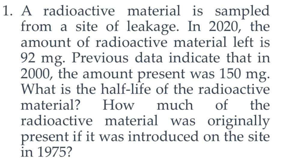 1. A radioactive material is sampled
from a site of leakage. In 2020, the
amount of radioactive material left is
92 mg. Previous data indicate that in
2000, the amount present was 150 mg.
What is the half-life of the radioactive
material?
much of the
radioactive material was originally
present if it was introduced on the site
in 1975?
How