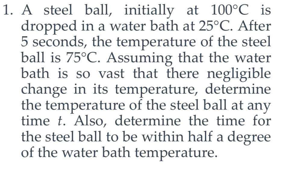 1. A steel ball, initially at 100°℃ is
dropped in a water bath at 25°C. After
5 seconds, the temperature of the steel
ball is 75°C. Assuming that the water
bath is so vast that there negligible
change in its temperature, determine
the temperature of the steel ball at any
time t. Also, determine the time for
the steel ball to be within half a degree
of the water bath temperature.