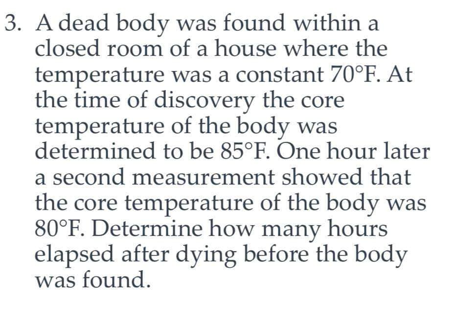 3. A dead body was found within a
closed room of a house where the
temperature was a constant 70°F. At
the time of discovery the core
temperature of the body was
determined to be 85°F. One hour later
a second measurement showed that
the core temperature of the body was
80°F. Determine how many hours
elapsed after dying before the body
was found.