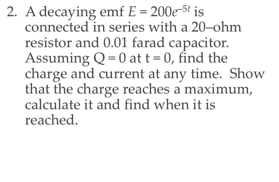 2. A decaying emf E = 200e-5t is
connected in series with a 20-ohm
resistor and 0.01 farad capacitor.
Assuming Q = 0 at t = 0, find the
charge and current at any time. Show
that the charge reaches a maximum,
calculate it and find when it is
reached.
