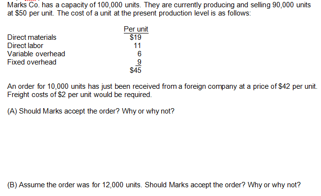 Marks Co. has a capacity of 100,000 units. They are currently producing and selling 90,000 units
at $50 per unit. The cost of a unit at the present production level is as follows:
Direct materials
Direct labor
Variable overhead
Fixed overhead
Per unit
$19
11
6
9
$45
An order for 10,000 units has just been received from a foreign company at a price of $42 per unit.
Freight costs of $2 per unit would be required.
(A) Should Marks accept the order? Why or why not?
(B) Assume the order was for 12,000 units. Should Marks accept the order? Why or why not?