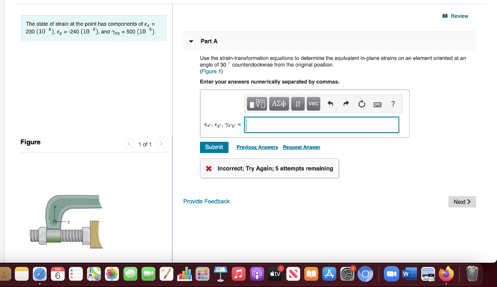 I Review
The state of strain at the point has components of e, =
230 (10 6), e, = -240 (10 ), and Yay = 500 (10 6).
Part A
Use the strain-transformation equations to determine the equivalent in-plane strains on an element oriented at an
angle of 30 ° counterclockwise from the original position.
(Figure 1)
Enter your answers numerically separated by commas.
AEo 1 vec
E, Ey', Yr'y =
Figure
< 1 of 1
Submit
Previous Answers Request Answer
X Incorrect; Try Again; 5 attempts remaining
in
Provide Feedback
Next >
étv
