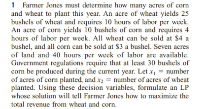 1 Farmer Jones must determine how many acres of corn
and wheat to plant this year. An acre of wheat yields 25
bushels of wheat and requires 10 hours of labor per week.
An acre of corn yields 10 bushels of corn and requires 4
hours of labor per week. All wheat can be sold at $4 a
bushel, and all corn can be sold at $3 a bushel. Seven acres
of land and 40 hours per week of labor are available.
Government regulations require that at least 30 bushels of
corn be produced during the current year. Let x1 = number
of acres of corn planted, and x2 = number of acres of wheat
planted. Using these decision variables, formulate an LP
whose solution will tell Farmer Jones how to maximize the
total revenue from wheat and corn.
