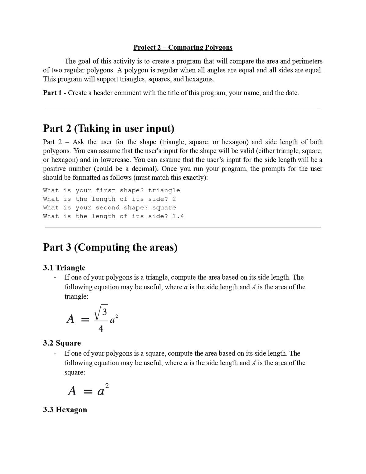 Project 2 - Comparing Polygons
The goal of this activity is to create a program that will compare the area and perimeters
of two regular polygons. A polygon is regular when all angles are equal and all sides are equal.
This program will support triangles, squares, and hexagons.
Part 1 - Create a header comment with the title of this program, your name, and the date.
Part 2 (Taking in user input)
Part 2 - Ask the user for the shape (triangle, square, or hexagon) and side length of both
polygons. You can assume that the user's input for the shape will be valid (either triangle, square,
or hexagon) and in lowercase. You can assume that the user's input for the side length will be a
positive number (could be a decimal). Once you run your program, the prompts for the user
should be formatted as follows (must match this exactly):
What is your first shape? triangle
What is the length of its side? 2
What is your second shape? square
What is the length of its side? 1.4
Part 3 (Computing the areas)
3.1 Triangle
If one of your polygons is a triangle, compute the area based on its side length. The
following equation may be useful, where a is the side length and A is the area of the
triangle:
A =
3
3.2 Square
If one of your polygons is a square, compute the area based on its side length. The
following equation may be useful, where a is the side length and A is the area of the
square:
2
A =
a²
3.3 Hexagon