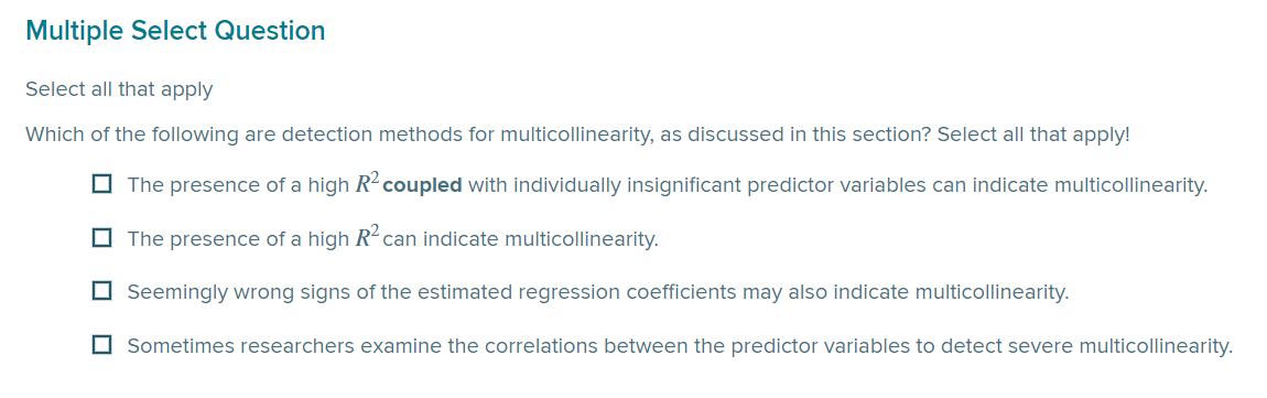 Multiple Select Question
Select all that apply
Which of the following are detection methods for multicollinearity, as discussed in this section? Select all that apply!
☐The presence of a high R² coupled with individually insignificant predictor variables can indicate multicollinearity.
The presence of a high R² can indicate multicollinearity.
Seemingly wrong signs of the estimated regression coefficients may also indicate multicollinearity.
Sometimes researchers examine the correlations between the predictor variables to detect severe multicollinearity.