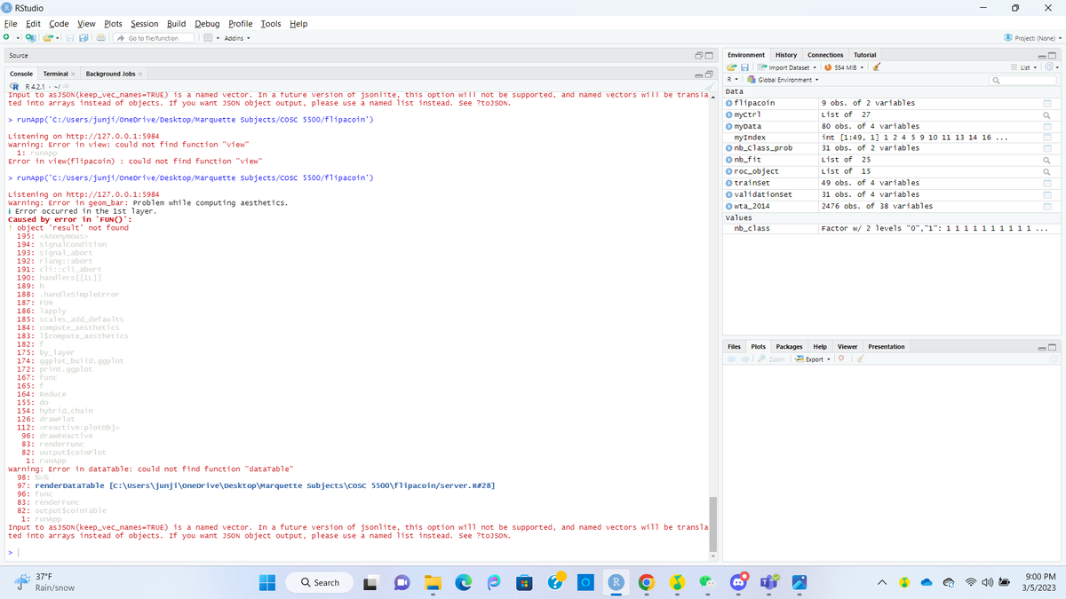 R RStudio
File Edit Code View Plots Session Build Debug Profile Tools Help
Go to file/function
Addins
Source
Console Terminal x
RR 4.2.1/
Input to asJSON (keep_vec_names=TRUE) is a named vector. In a future version of jsonlite, this option will not be supported, and named vectors will be transla
ted into arrays instead of objects. If you want JSON object output, please use a named list instead. See ?toJSON.
> runApp('C:/Users/junji/OneDrive/Desktop/Marquette Subjects/cosc 5500/flipacoin')
Listening on http://127.0.0.1:5984
Warning: Error in view: could not find function "view"
1: runApp
Error in view (flipacoin) : could not find function "view"
> runApp('C:/Users/junji/OneDrive/Desktop/Marquette Subjects/cosc 5500/flipacoin')
Background Jobs x
Listening on http://127.0.0.1:5984
Warning: Error in geom_bar: Problem while computing aesthetics.
i Error occurred in the 1st layer.
caused by error in `FUN()`:
object 'result' not found
195: <Anonymous>
194: signal condition
193: signal_abort
192: rlang::abort
191: cli::cli_abort
190: handlers[[1L]]
189: h
188: .handlesimpleError
187: FUN
186: lapply
185: scales_add_defaults
184: compute_aesthetics
183: 1$compute_aesthetics
182: f
175: by_layer
174: ggplot_build.ggplot
172: print.ggplot
167: func
165: f
164: Reduce
155: do
154: hybrid chain
126: drawPlot
112: <reactive:plotobj>
96: drawReactive
83: render Func
82: output$coinplot
1: runapp
Warning: Error in dataTable: could not find function "dataTable"
98: %>%
97: render DataTable [C:\Users\junji\OneDrive\Desktop\Marquette Subjects\cosc 5500\flipacoin/server. R#28]
96: func
83: render Func
82: output $coinTable
1: runapp
Input to as JSON (keep_vec_names=TRUE) is a named vector. In a future version of jsonlite, this option will not be supported, and named vectors will be transla
ted into arrays instead of objects. If you want JSON object output, please use a named list instead. See ?toJSON.
37°F
Rain/snow
Q Search
■
O
Environment History Connections Tutorial
Import Dataset
Global Environment
R
Data
flipacoin
> myctrl
► myData
myIndex
nb_class_prob
nb_fit
▸
roc_object
▸ trainset
▸validationset
▸wta_2014
values
nb_class
Files
Plots Packages
Zoom
554 MiB
9 obs. of 2 variables
List of 27
80 obs. of 4 variables
int [1:49, 1] 1 2 4 5 9 10 11 13 14 16 ...
31 obs. of 2 variables
List of 25
List of 15
49 obs. of 4 variables
31 obs. of 4 variables
2476 obs. of 38 variables
Help Viewer
*
Export
0
Presentation
X
Project: (None).
List
Factor w/ 2 levels "0","1": 1 1 1 1 1 1 1 1 1 1 ...
E ở [EE ở ở E
9:00 PM
3/5/2023