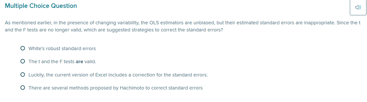 Multiple Choice Question
As mentioned earlier, in the presence of changing variability, the OLS estimators are unbiased, but their estimated standard errors are inappropriate. Since the t
and the F tests are no longer valid, which are suggested strategies to correct the standard errors?
O White's robust standard errors
O The t and the F tests are valid.
4
O Luckily, the current version of Excel includes a correction for the standard errors.
O There are several methods proposed by Hachimoto to correct standard errors