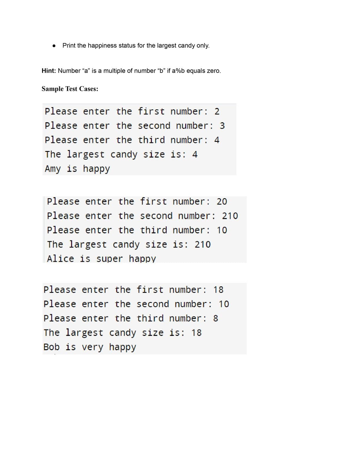 Print the happiness status for the largest candy only.
Hint: Number "a" is a multiple of number "b" if a%b equals zero.
Sample Test Cases:
Please enter the first number: 2
Please enter the second number: 3
Please enter the third number: 4
The largest candy size is: 4
Amy is happy
Please enter the first number: 201
Please enter the second number: 210
Please enter the third number: 10
The largest candy size is: 210
Alice is super happy
Please enter the first number: 18
Please enter the second number: 10
Please enter the third number: 8
The largest candy size is: 18
Bob is very happy