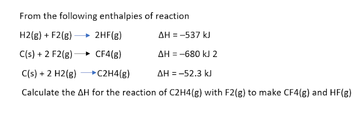 From the following enthalpies of reaction
H2(g) + F2(g) – 2HF(g)
AH = -537 kJ
C(s) + 2 F2(g)
→ CF4(g)
AH = -680 kJ 2
C(s) + 2 H2(g)
→C2H4(g)
AH = -52.3 kJ
%D
Calculate the AH for the reaction of C2H4(g) with F2(g) to make CF4(g) and HF(g)
