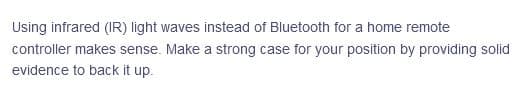 Using infrared (IR) light waves instead of Bluetooth for a home remote
controller makes sense. Make a strong case for your position by providing solid
evidence to back it up.
