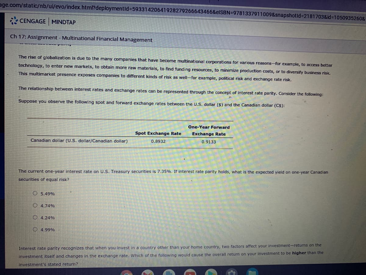 age.com/static/nb/ui/evo/index.html?deploymentid%3D59331420641928279266643466&elSBN=9781337911009&snapshotld%3D2181703&id%3D1050935260&
* CENGAGE MINDTAP
Ch 17: Assignment - Multinational Financial Management
The rise of globalization is due to the many companies that have become multinational corporations for various reasons-for example, to access better
technology, to enter new markets, to obtain more raw materials, to find funding resources, to minimize production costs, or to diversify business risk.
This multimarket presence exposes companies to different kinds of risk as well-for example, political risk and exchange rate risk.
The relationship between interest rates and exchange rates can be represented through the concept of interest rate parity. Consider the following:
Suppose you observe the following spot and forward exchange rates between the U.S. dollar ($) and the Canadian dollar (C$):
One-Year Forward
Spot Exchange Rate
Exchange Rate
Canadian dollar (U.S. dollar/Canadian dollar)
0.8932
0.9133
The current one-year interest rate on U.S. Treasury securities is 7.35%. If interest rate parity holds, what is the expected yield on one-year Canadian
securities of equal risk?
O 5.49%
O 4.74%
O 4.24%
O 4.99%
Interest rate parity recognizes that when you invest in a country other than your home country, two factors affect your investment-returns on the
investment itself and. changes in the exchange rate. Which of the following would cause the overall return on your investment to be higher than the
investment's stated return?
