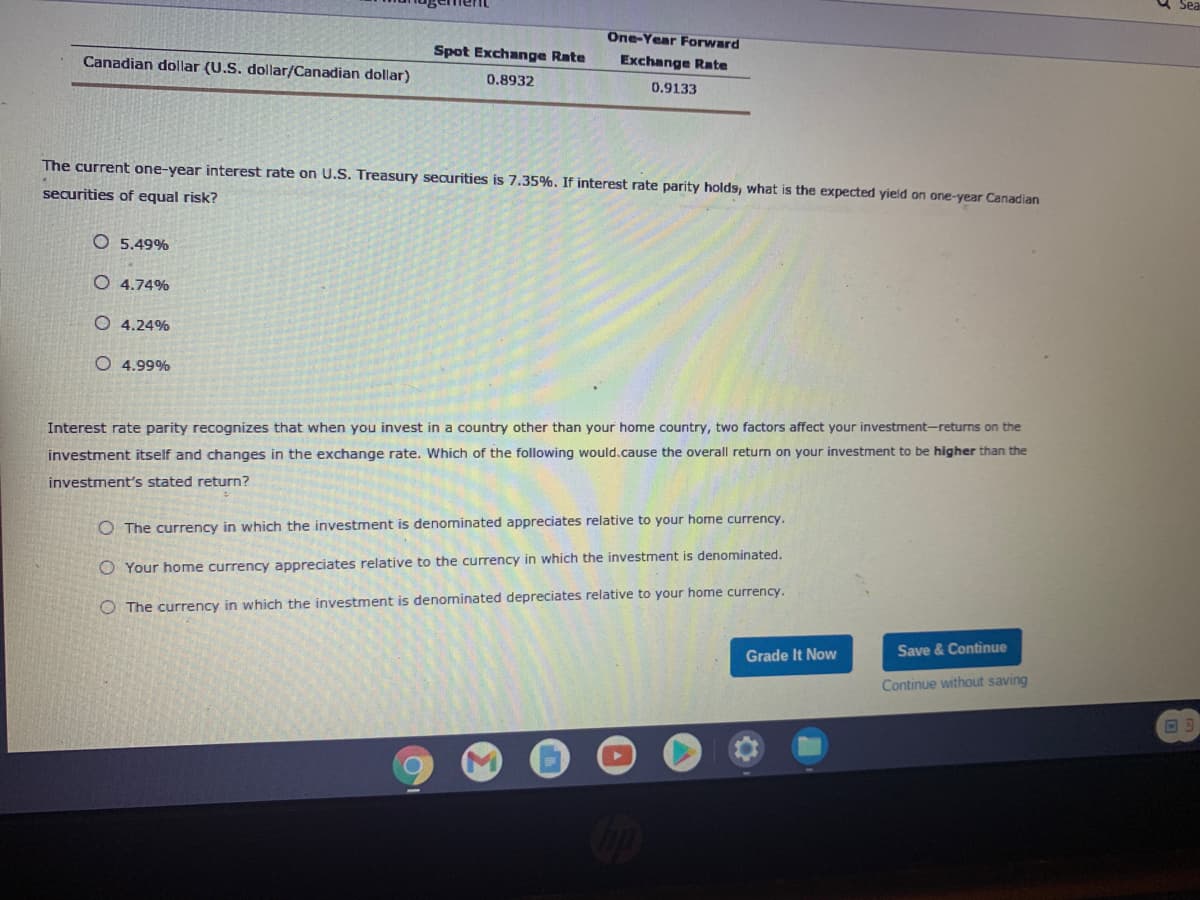 One-Year Forward
Spot Exchange Rate
Canadian dollar (U.S. dollar/Canadian dollar)
Exchange Rate
0.8932
0.9133
The current one-year interest rate on U.S. Treasury securities is 7.35%. If interest rate parity holds, what is the expected yield on one-year Canadian
securities of equal risk?
O 5.49%
O 4.74%
O 4.24%
O 4.99%
Interest rate parity recognizes that when you invest in a country other than your home country, two factors affect your investment-returns on the
investment itself and changes in the exchange rate. Which of the following would.cause the overall return on your investment to be higher than the
investment's stated return?
O The currency in which the investment is denominated appreciates relative to your home currency.
O Your home currency appreciates relative to the currency in which the investment is denominated.
O The currency in which the investment is denominated depreciates relative to your home currency.
Grade It Now
Save & Continue
Continue without saving
