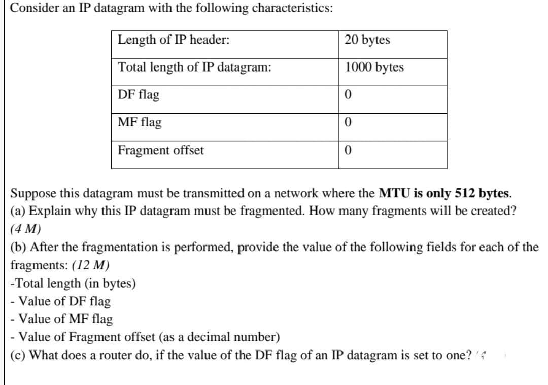 Consider an IP datagram with the following characteristics:
Length of IP header:
20 bytes
Total length of IP datagram:
1000 bytes
DF flag
0
MF flag
0
Fragment offset
0
Suppose this datagram must be transmitted on a network where the MTU is only 512 bytes.
(a) Explain why this IP datagram must be fragmented. How many fragments will be created?
(4 M)
(b) After the fragmentation is performed, provide the value of the following fields for each of the
fragments: (12 M)
-Total length (in bytes)
- Value of DF flag
Value of MF flag
Value of Fragment offset (as a decimal number)
(c) What does a router do, if the value of the DF flag of an IP datagram is set to one? (4