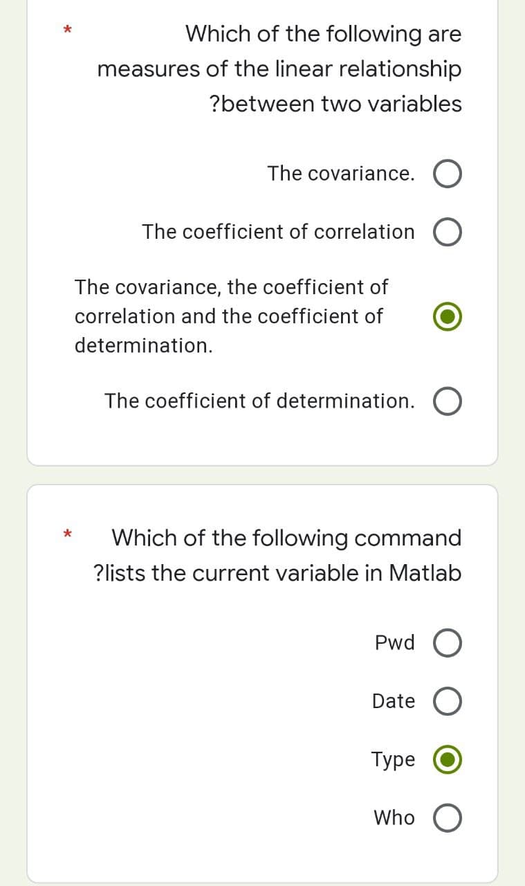 Which of the following are
measures of the linear relationship
?between two variables
The covariance. O
The coefficient of correlation O
The covariance, the coefficient of
correlation and the coefficient of
determination.
The coefficient of determination. O
*
Which of the following command
?lists the current variable in Matlab
Pwd
Date O
Type
Who O