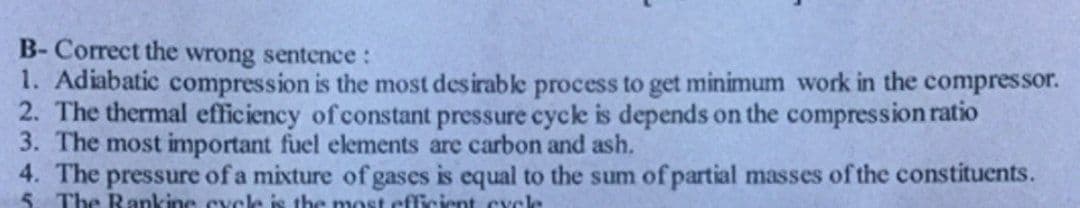 B-Correct the wrong sentence:
1. Adiabatic compression is the most desirable process to get minimum work in the compressor.
2. The thermal efficiency of constant pressure cycle is depends on the compression ratio
3. The most important fuel elements are carbon and ash.
4. The pressure of a mixture of gases is equal to the sum of partial masses of the constituents.
5. The Rankine cycle is the most efficient cycle