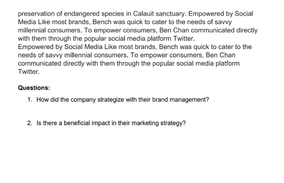 preservation of endangered species in Calauit sanctuary. Empowered by Social
Media Like most brands, Bench was quick to cater to the needs of savvy
millennial consumers. To empower consumers, Ben Chan communicated directly
with them through the popular social media platform Twitter.
Empowered by Social Media Like most brands, Bench was quick to cater to the
needs of savvy millennial consumers. To empower consumers, Ben Chan
communicated directly with them through the popular social media platform
Twitter.
Questions:
1. How did the company strategize with their brand management?
2. Is there a beneficial impact in their marketing strategy?
