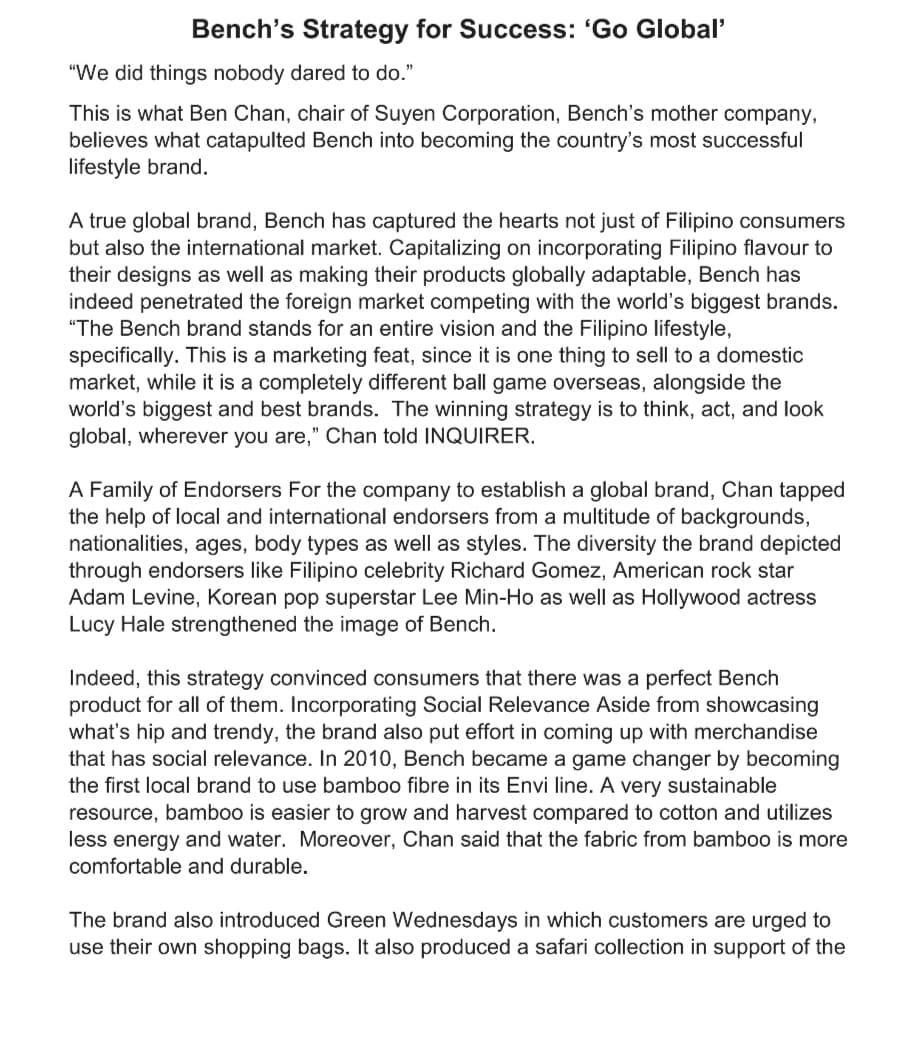 Bench's Strategy for Success: 'Go Global'
"We did things nobody dared to do."
This is what Ben Chan, chair of Suyen Corporation, Bench's mother company,
believes what catapulted Bench into becoming the country's most successful
lifestyle brand.
A true global brand, Bench has captured the hearts not just of Filipino consumers
but also the international market. Capitalizing on incorporating Filipino flavour to
their designs as well as making their products globally adaptable, Bench has
indeed penetrated the foreign market competing with the world's biggest brands.
"The Bench brand stands for an entire vision and the Filipino lifestyle,
specifically. This is a marketing feat, since it is one thing to sell to a domestic
market, while it is a completely different ball game overseas, alongside the
world's biggest and best brands. The winning strategy is to think, act, and look
global, wherever you are," Chan told INQUIRER.
A Family of Endorsers For the company to establish a global brand, Chan tapped
the help of local and international endorsers from a multitude of backgrounds,
nationalities, ages, body types as well as styles. The diversity the brand depicted
through endorsers like Filipino celebrity Richard Gomez, American rock star
Adam Levine, Korean pop superstar Lee Min-Ho as well as Hollywood actress
Lucy Hale strengthened the image of Bench.
Indeed, this strategy convinced consumers that there was a perfect Bench
product for all of them. Incorporating Social Relevance Aside from showcasing
what's hip and trendy, the brand also put effort in coming up with merchandise
that has social relevance. In 2010, Bench became a game changer by becoming
the first local brand to use bamboo fibre in its Envi line. A very sustainable
resource, bamboo is easier to grow and harvest compared to cotton and utilizes
less energy and water. Moreover, Chan said that the fabric from bamboo is more
comfortable and durable.
The brand also introduced Green Wednesdays in which customers are urged to
use their own shopping bags. It also produced a safari collection in support of the
