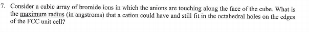 7. Consider a cubic array of bromide ions in which the anions are touching along the face of the cube. What is
the maximum radius (in angstroms) that a cation could have and still fit in the octahedral holes on the edges
of the FCC unit cell?
