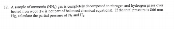 12. A sample of ammonia (NH;) gas is completely decomposed to nitrogen and hydrogen gases over
heated iron wool (Fe is not part of balanced chemical equations). If the total pressure is 866 mm
Hg, calculate the partial pressure of N2 and H3.
