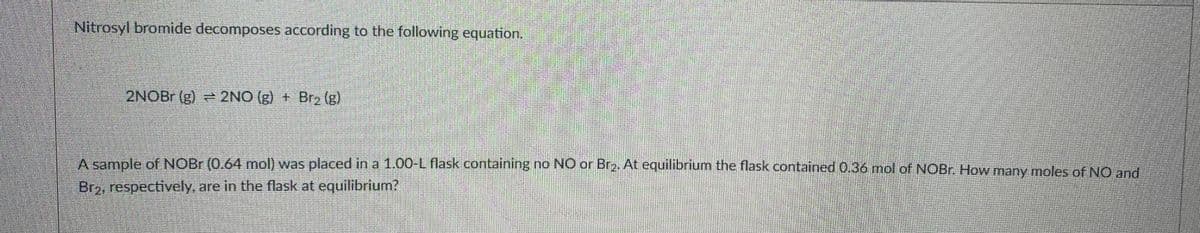 Nitrosyl bromide decomposes according to the following equation.
2NOBR (g) 2NO (g) + Br2 (g)
Asample of NOBR (0.64 mol) was placed in a 1.00-L flask containing no NO or Br2. At equilibrlum the flask contained 0.36 mol of NOB. How many moles of NO and
Br2, respectively, are in the flask at equilibrium?
