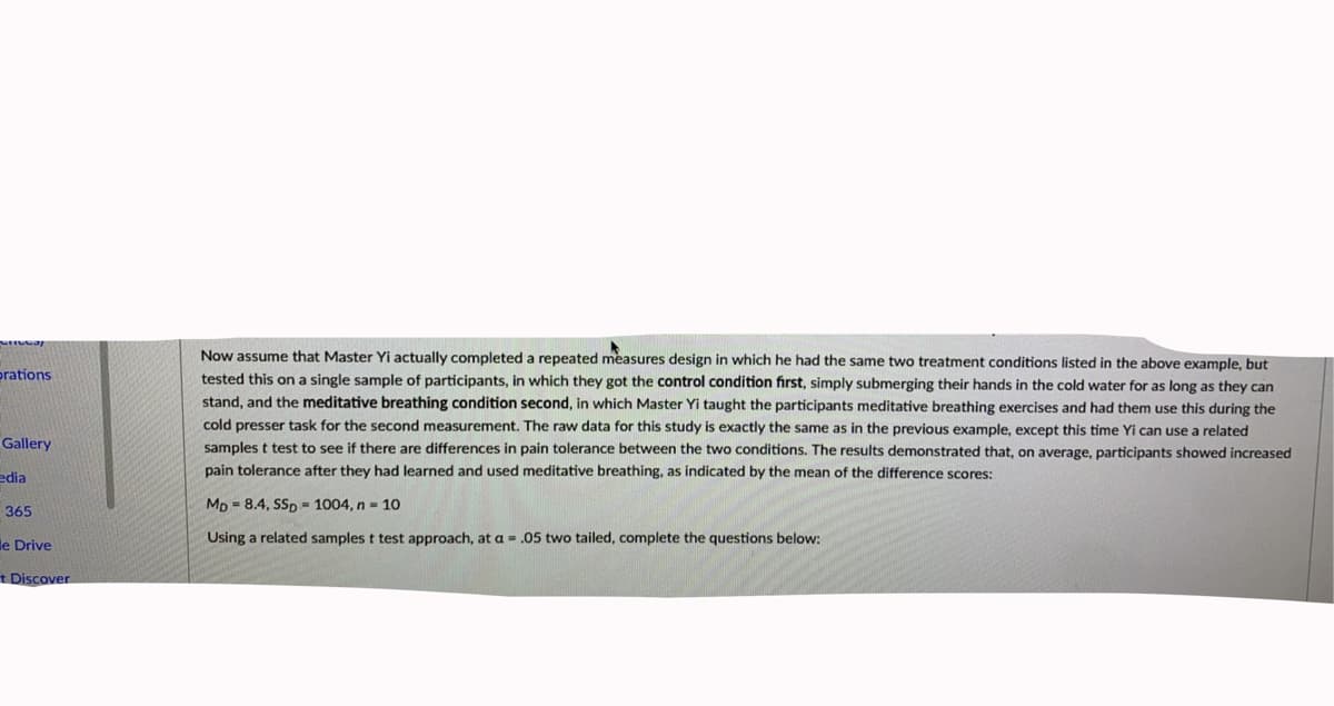 Now assume that Master Yi actually completed a repeated measures design in which he had the same two treatment conditions listed in the above example, but
prations
tested this on a single sample of participants, in which they got the control condition first, simply submerging their hands in the cold water for as long as they can
stand, and the meditative breathing condition second, in which Master Yi taught the participants meditative breathing exercises and had them use this during the
cold presser task for the second measurement. The raw data for this study is exactly the same as in the previous example, except this time Yi can use a related
samples t test to see if there are differences in pain tolerance between the two conditions. The results demonstrated that, on average, participants showed increased
Gallery
edia
pain tolerance after they had learned and used meditative breathing, as indicated by the mean of the difference scores:
Mp = 8.4, SSp = 1004, n = 10
365
le Drive
Using a related samples t test approach, at a = .05 two tailed, complete the questions below:
t Discover
