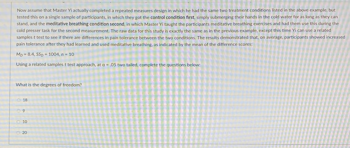 Now assume that Master Yi actually completed a repeated measures design in which he had the same two treatment conditions listed in the above example, but
tested this on a single sample of participants, in which they got the control condition first, simply submerging their hands in the cold water for as long as they can
stand, and the meditative breathing condition second, in which Master Yi taught the participants meditative breathing exercises and had them use this during the
cold presser task for the second measurement. The raw data for this study is exactly the same as in the previous example, except this time Yi can use a related
samples t test to see if there are differences in pain tolerance between the two conditions. The results demonstrated that, on average, participants showed increased
pain tolerance after they had learned and used meditative breathing, as indicated by the mean of the difference scores:
Mp = 8.4, SSp = 1004, n = 1o
Using a related samples t test approach, at a = .05 two tailed, complete the questions below:
What is the degrees of freedom?
O 18
O 10
O 20
