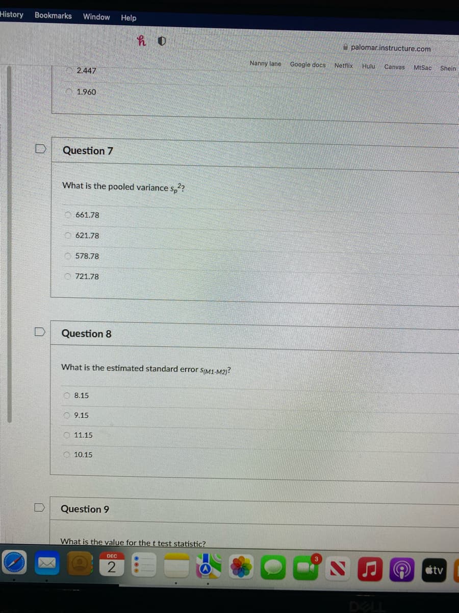 History
Bookmarks
Window
Help
A palomar.instructure.com
Nanny lane
Google docs
Netflix
Hulu
Canvas
MtSac
Shein
2.447
1.960
Question 7
What is the pooled variance S,??
O 661.78
O 621.78
578.78
O 721.78
Question 8
What is the estimated standard error s(M1-M2)?
O 8.15
O 9.15
O 11.15
O 10.15
Question 9
What is the value for the t test statistic?
DEC
tv
DELL
口

