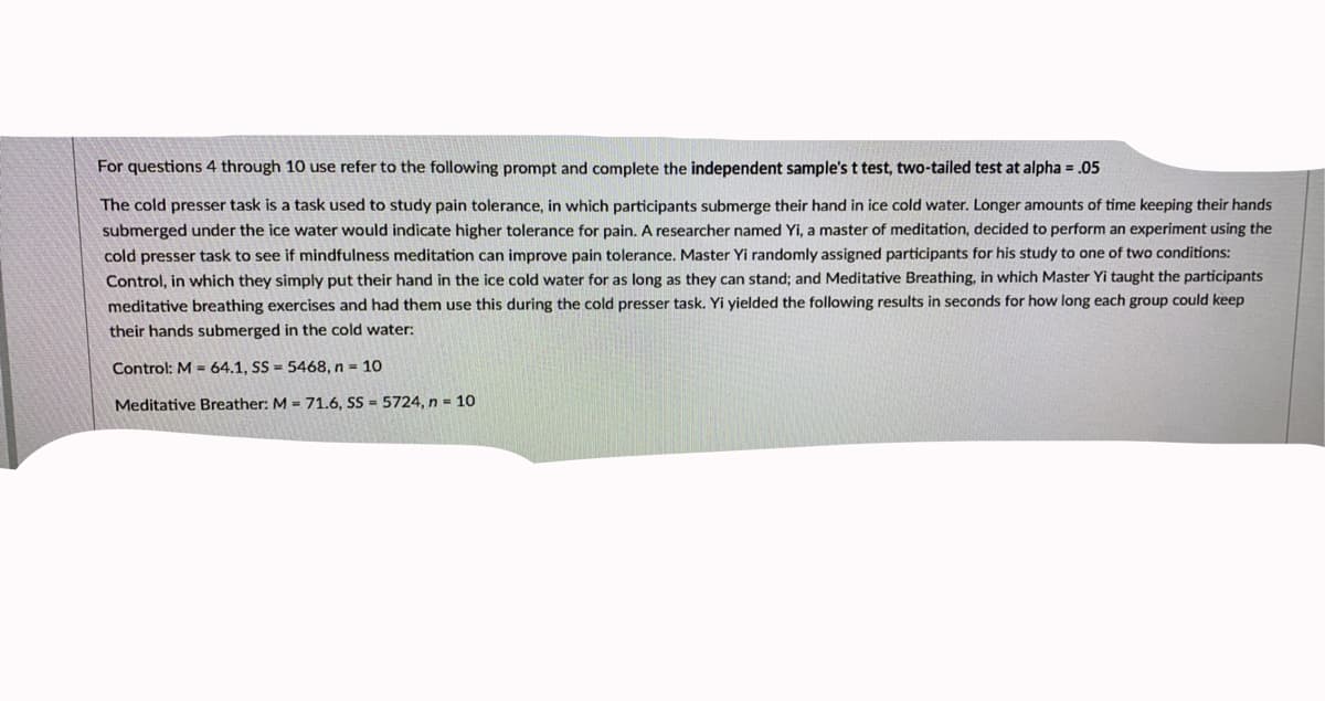 For questions 4 through 10 use refer to the following prompt and complete the independent sample's t test, two-tailed test at alpha = .05
The cold presser task is a task used to study pain tolerance, in which participants submerge their hand in ice cold water. Longer amounts of time keeping their hands
submerged under the ice water would indicate higher tolerance for pain. A researcher named Yi, a master of meditation, decided to perform an experiment using the
cold presser task to see if mindfulness meditation can improve pain tolerance. Master Yi randomly assigned participants for his study to one of two conditions:
Control, in which they simply put their hand in the ice cold water for as long as they can stand; and Meditative Breathing, in which Master Yi taught the participants
meditative breathing exercises and had them use this during the cold presser task. Yi yielded the following results in seconds for how long each group could keep
their hands submerged in the cold water:
Control: M = 64.1, SS = 5468, n 10
Meditative Breather: M =71.6, SS - 5724, n = 10
