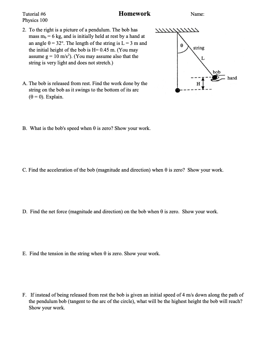 Tutorial #6
Homework
Name:
Physics 100
2. To the right is a picture of a pendulum. The bob has
mass m, = 6 kg, and is initially held at rest by a hand at
an angle 0 = 32°. The length of the string is L = 3 m and
the initial height of the bob is H= 0.45 m. (You may
assume g = 10 m/s?). (You may assume also that the
string is very light and does not stretch.)
string
L
bob
hand
A. The bob is released from rest. Find the work done by the
string on the bob as it swings to the bottom of its arc
(Ө %— 0). Еxplain.
H
B. What is the bob's speed when 0 is zero? Show your work.
C. Find the acceleration of the bob (magnitude and direction) when 0 is zero? Show your work.
D. Find the net force (magnitude and direction) on the bob when 0 is zero. Show your work.
E. Find the tension in the string when 0 is zero. Show your work.
F. If instead of being released from rest the bob is given an initial speed of 4 m/s down along the path of
the pendulum bob (tangent to the arc of the circle), what will be the highest height the bob will reach?
Show your work.
