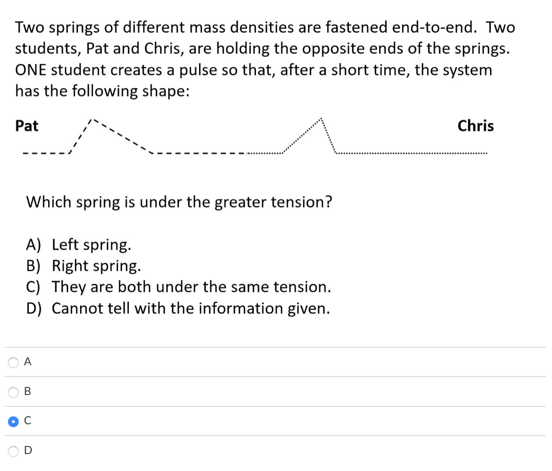 Two springs of different mass densities are fastened end-to-end. Two
students, Pat and Chris, are holding the opposite ends of the springs.
ONE student creates a pulse so that, after a short time, the system
has the following shape:
Pat
Chris
Which spring is under the greater tension?
A) Left spring.
B) Right spring.
C) They are both under the same tension.
D) Cannot tell with the information given.
A
B
C
