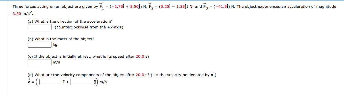 Three forces acting on an object are given by F, = (-1.75î + 5.50j) N, F, = (5.25î – 1.35j) N, and
3.60 m/s?.
É, = (-41.5Î) N. The object experiences an acceleration of magnitude
(a) What is the direction of the acceleration?
° (counterclockwise from the +x-axis)
(b) What is the mass of the object?
kg
(c) If the object is initially at rest, what is its speed after 20.0 s?
m/s
(d) What are the velocity components of the object after 20.0 s? (Let the velocity be denoted by v.)
m/s
