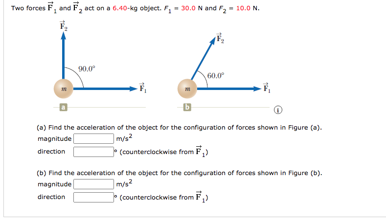 Two forces F, and F, act on a 6.40-kg object. F,
= 30.0 N and F2
= 10.0 N.
2
F,
90.0°
60.0°
m
m
(a) Find the acceleration of the object for the configuration of forces shown in Figure (a).
magnitude
m/s?
O (counterclockwise from F,)
direction
(b) Find the acceleration of the object for the configuration of forces shown in Figure (b).
magnitude
m/s2
direction
° (counterclockwise from F,)
