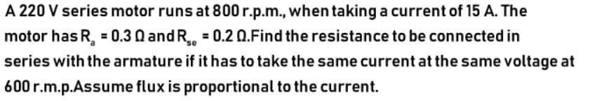 A 220 V series motor runs at 800 r.p.m., when taking a current of 15 A. The
motor has R, = 0.3 Q and R = 0.2 0.Find the resistance to be connected in
series with the armature if it has to take the same current at the same voltage at
600 r.m.p.Assume flux is proportional to the current.
