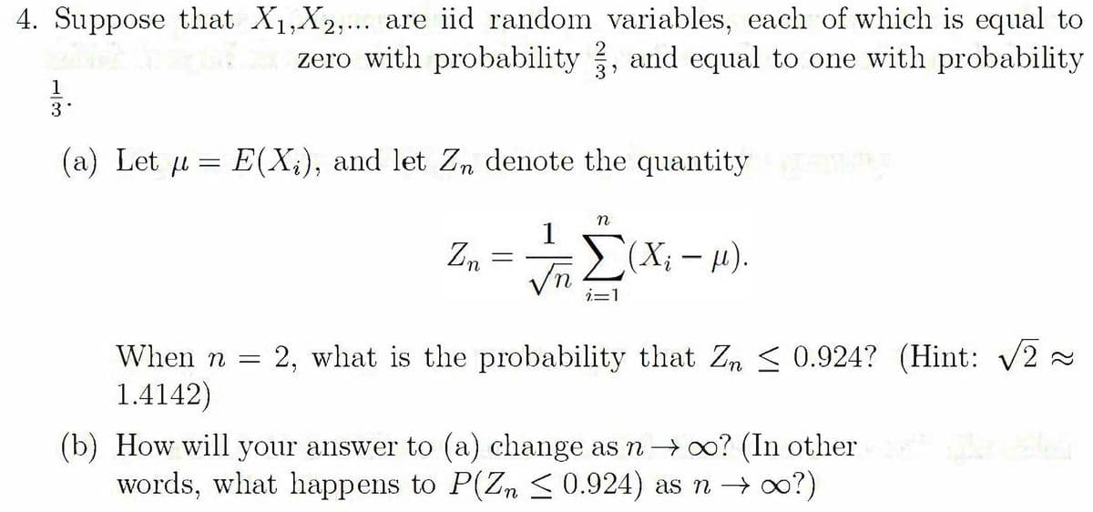 4. Suppose that X1,X2,... are iid random variables, each of which is equal to
zero with probability , and equal to one with probability
2
1
3
(a) Let u = E(X;), and let Zn denote the quantity
1
Zn
Vn2(X; - u).
i=1
When n =
2, what is the probability that Zm < 0.924? (Hint: V2
1.4142)
(b) How will your answer to (a) change as n→ 0? (In other
words, what happens to P(Zm < 0.924) as n → oo?)
