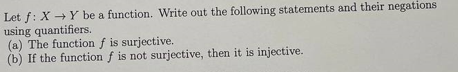 Let f: X→Y be a function. Write out the following statements and their negations
using quantifiers.
(a) The function f is surjective.
(b) If the function f is not surjective, then it is injective.