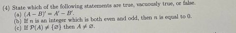 (4) State which of the following statements are true, vacuously true, or false.
(a) (A-B)' = A' - B'.
(b) If n is an integer which is both even and odd, then n is equal to 0.
(c) If P(A) {0} then A Ø.