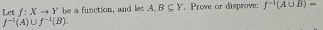 Let f: X→Y be a function, and let A, B C Y. Prove or disprove: f¹(AUB) =
f-¹(A)uf-¹(B).