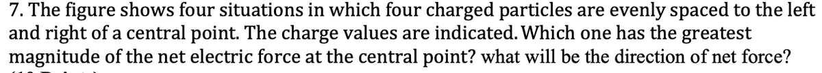 7. The figure shows four situations in which four charged particles are evenly spaced to the left
and right of a central point. The charge values are indicated. Which one has the greatest
magnitude of the net electric force at the central point? what will be the direction of net force?